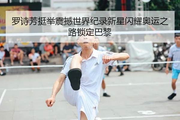 罗诗芳挺举震撼世界纪录新星闪耀奥运之路锁定巴黎